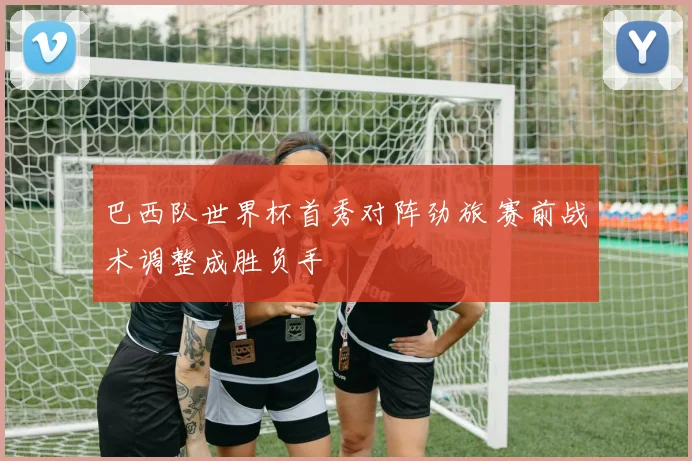 巴西队世界杯首秀对阵劲旅 赛前战术调整成胜负手